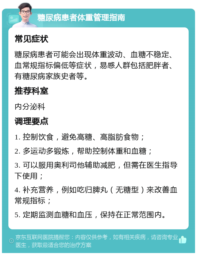 糖尿病患者体重管理指南 常见症状 糖尿病患者可能会出现体重波动、血糖不稳定、血常规指标偏低等症状，易感人群包括肥胖者、有糖尿病家族史者等。 推荐科室 内分泌科 调理要点 1. 控制饮食，避免高糖、高脂肪食物； 2. 多运动多锻炼，帮助控制体重和血糖； 3. 可以服用奥利司他辅助减肥，但需在医生指导下使用； 4. 补充营养，例如吃归脾丸（无糖型）来改善血常规指标； 5. 定期监测血糖和血压，保持在正常范围内。