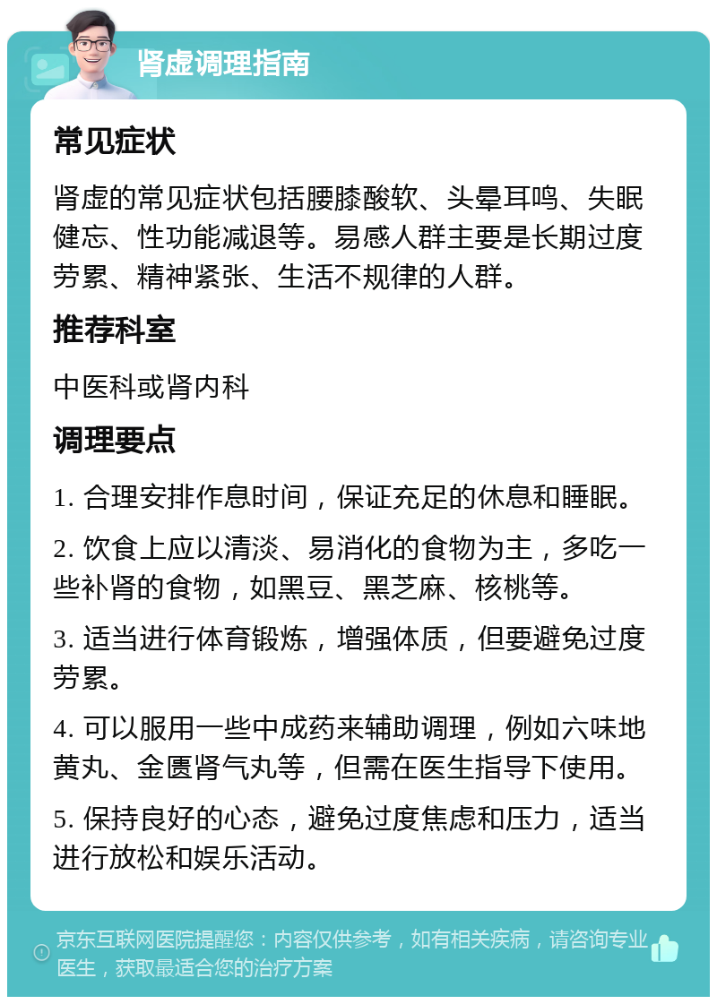 肾虚调理指南 常见症状 肾虚的常见症状包括腰膝酸软、头晕耳鸣、失眠健忘、性功能减退等。易感人群主要是长期过度劳累、精神紧张、生活不规律的人群。 推荐科室 中医科或肾内科 调理要点 1. 合理安排作息时间，保证充足的休息和睡眠。 2. 饮食上应以清淡、易消化的食物为主，多吃一些补肾的食物，如黑豆、黑芝麻、核桃等。 3. 适当进行体育锻炼，增强体质，但要避免过度劳累。 4. 可以服用一些中成药来辅助调理，例如六味地黄丸、金匮肾气丸等，但需在医生指导下使用。 5. 保持良好的心态，避免过度焦虑和压力，适当进行放松和娱乐活动。