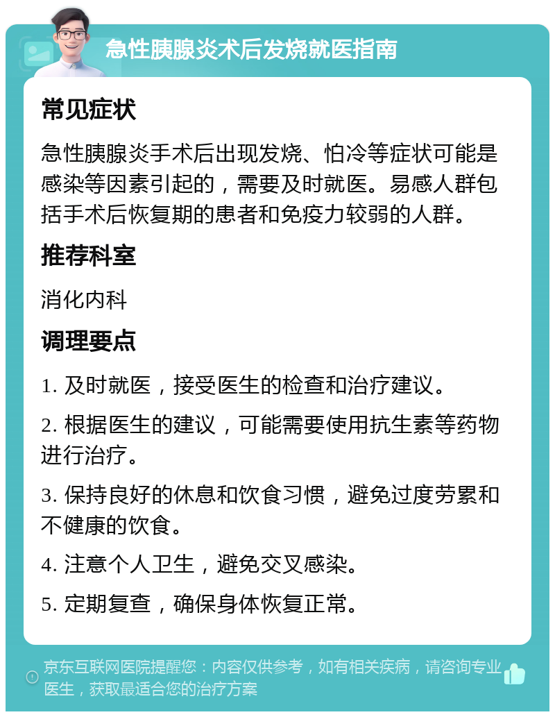 急性胰腺炎术后发烧就医指南 常见症状 急性胰腺炎手术后出现发烧、怕冷等症状可能是感染等因素引起的，需要及时就医。易感人群包括手术后恢复期的患者和免疫力较弱的人群。 推荐科室 消化内科 调理要点 1. 及时就医，接受医生的检查和治疗建议。 2. 根据医生的建议，可能需要使用抗生素等药物进行治疗。 3. 保持良好的休息和饮食习惯，避免过度劳累和不健康的饮食。 4. 注意个人卫生，避免交叉感染。 5. 定期复查，确保身体恢复正常。