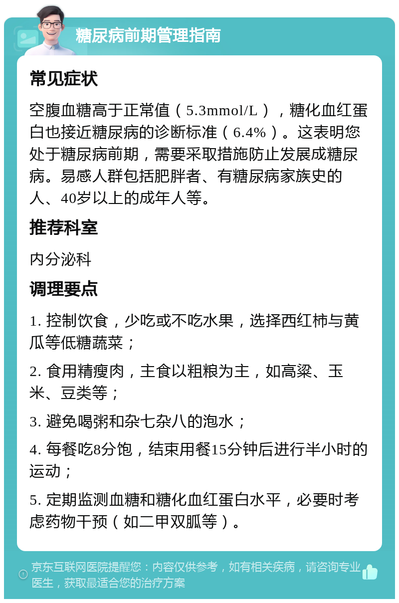 糖尿病前期管理指南 常见症状 空腹血糖高于正常值（5.3mmol/L），糖化血红蛋白也接近糖尿病的诊断标准（6.4%）。这表明您处于糖尿病前期，需要采取措施防止发展成糖尿病。易感人群包括肥胖者、有糖尿病家族史的人、40岁以上的成年人等。 推荐科室 内分泌科 调理要点 1. 控制饮食，少吃或不吃水果，选择西红柿与黄瓜等低糖蔬菜； 2. 食用精瘦肉，主食以粗粮为主，如高粱、玉米、豆类等； 3. 避免喝粥和杂七杂八的泡水； 4. 每餐吃8分饱，结束用餐15分钟后进行半小时的运动； 5. 定期监测血糖和糖化血红蛋白水平，必要时考虑药物干预（如二甲双胍等）。