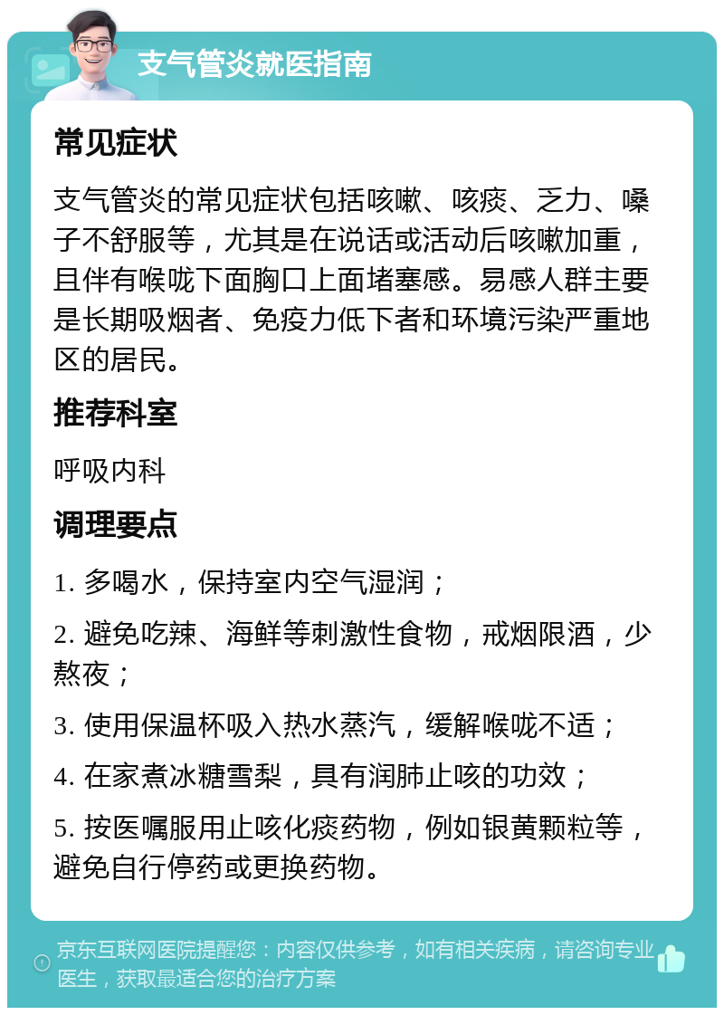 支气管炎就医指南 常见症状 支气管炎的常见症状包括咳嗽、咳痰、乏力、嗓子不舒服等，尤其是在说话或活动后咳嗽加重，且伴有喉咙下面胸口上面堵塞感。易感人群主要是长期吸烟者、免疫力低下者和环境污染严重地区的居民。 推荐科室 呼吸内科 调理要点 1. 多喝水，保持室内空气湿润； 2. 避免吃辣、海鲜等刺激性食物，戒烟限酒，少熬夜； 3. 使用保温杯吸入热水蒸汽，缓解喉咙不适； 4. 在家煮冰糖雪梨，具有润肺止咳的功效； 5. 按医嘱服用止咳化痰药物，例如银黄颗粒等，避免自行停药或更换药物。