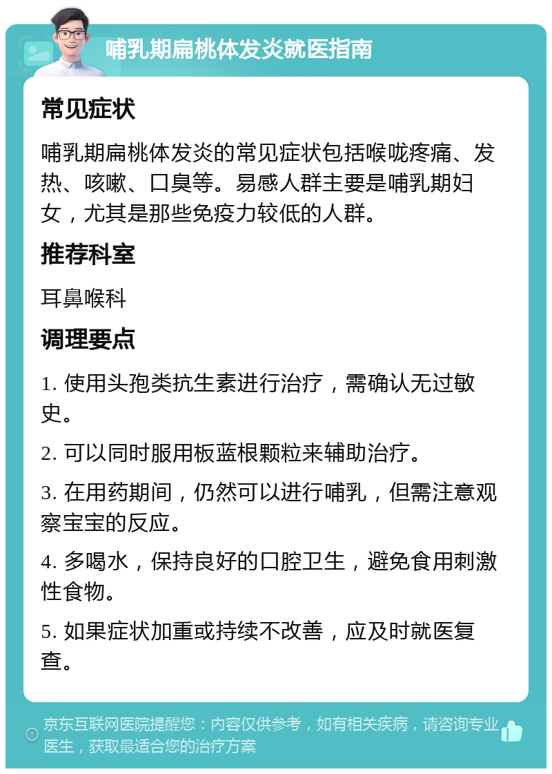 哺乳期扁桃体发炎就医指南 常见症状 哺乳期扁桃体发炎的常见症状包括喉咙疼痛、发热、咳嗽、口臭等。易感人群主要是哺乳期妇女，尤其是那些免疫力较低的人群。 推荐科室 耳鼻喉科 调理要点 1. 使用头孢类抗生素进行治疗，需确认无过敏史。 2. 可以同时服用板蓝根颗粒来辅助治疗。 3. 在用药期间，仍然可以进行哺乳，但需注意观察宝宝的反应。 4. 多喝水，保持良好的口腔卫生，避免食用刺激性食物。 5. 如果症状加重或持续不改善，应及时就医复查。