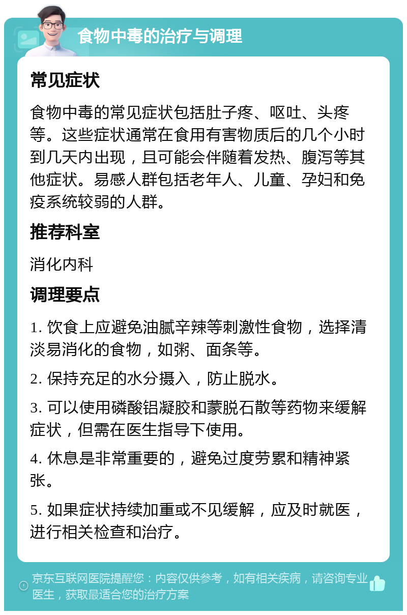 食物中毒的治疗与调理 常见症状 食物中毒的常见症状包括肚子疼、呕吐、头疼等。这些症状通常在食用有害物质后的几个小时到几天内出现，且可能会伴随着发热、腹泻等其他症状。易感人群包括老年人、儿童、孕妇和免疫系统较弱的人群。 推荐科室 消化内科 调理要点 1. 饮食上应避免油腻辛辣等刺激性食物，选择清淡易消化的食物，如粥、面条等。 2. 保持充足的水分摄入，防止脱水。 3. 可以使用磷酸铝凝胶和蒙脱石散等药物来缓解症状，但需在医生指导下使用。 4. 休息是非常重要的，避免过度劳累和精神紧张。 5. 如果症状持续加重或不见缓解，应及时就医，进行相关检查和治疗。