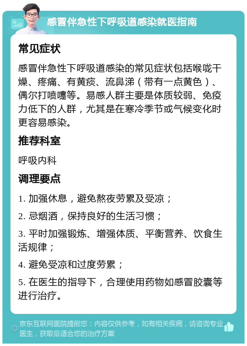 感冒伴急性下呼吸道感染就医指南 常见症状 感冒伴急性下呼吸道感染的常见症状包括喉咙干燥、疼痛、有黄痰、流鼻涕（带有一点黄色）、偶尔打喷嚏等。易感人群主要是体质较弱、免疫力低下的人群，尤其是在寒冷季节或气候变化时更容易感染。 推荐科室 呼吸内科 调理要点 1. 加强休息，避免熬夜劳累及受凉； 2. 忌烟酒，保持良好的生活习惯； 3. 平时加强锻炼、增强体质、平衡营养、饮食生活规律； 4. 避免受凉和过度劳累； 5. 在医生的指导下，合理使用药物如感冒胶囊等进行治疗。