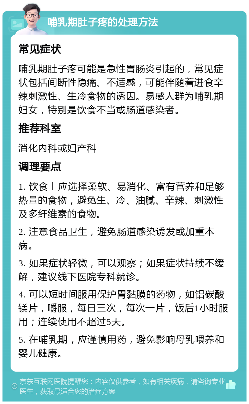 哺乳期肚子疼的处理方法 常见症状 哺乳期肚子疼可能是急性胃肠炎引起的，常见症状包括间断性隐痛、不适感，可能伴随着进食辛辣刺激性、生冷食物的诱因。易感人群为哺乳期妇女，特别是饮食不当或肠道感染者。 推荐科室 消化内科或妇产科 调理要点 1. 饮食上应选择柔软、易消化、富有营养和足够热量的食物，避免生、冷、油腻、辛辣、刺激性及多纤维素的食物。 2. 注意食品卫生，避免肠道感染诱发或加重本病。 3. 如果症状轻微，可以观察；如果症状持续不缓解，建议线下医院专科就诊。 4. 可以短时间服用保护胃黏膜的药物，如铝碳酸镁片，嚼服，每日三次，每次一片，饭后1小时服用；连续使用不超过5天。 5. 在哺乳期，应谨慎用药，避免影响母乳喂养和婴儿健康。