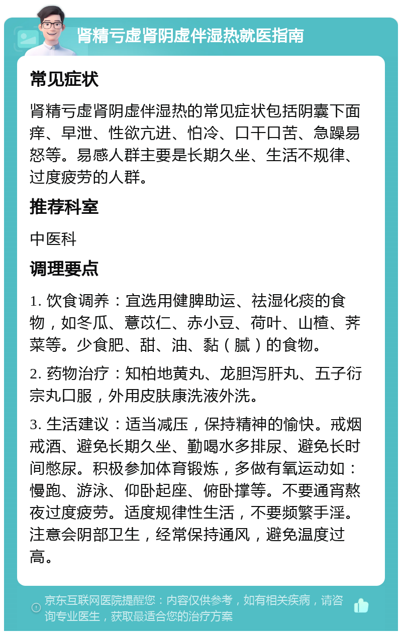 肾精亏虚肾阴虚伴湿热就医指南 常见症状 肾精亏虚肾阴虚伴湿热的常见症状包括阴囊下面痒、早泄、性欲亢进、怕冷、口干口苦、急躁易怒等。易感人群主要是长期久坐、生活不规律、过度疲劳的人群。 推荐科室 中医科 调理要点 1. 饮食调养：宜选用健脾助运、祛湿化痰的食物，如冬瓜、薏苡仁、赤小豆、荷叶、山楂、荠菜等。少食肥、甜、油、黏（腻）的食物。 2. 药物治疗：知柏地黄丸、龙胆泻肝丸、五子衍宗丸口服，外用皮肤康洗液外洗。 3. 生活建议：适当减压，保持精神的愉快。戒烟戒酒、避免长期久坐、勤喝水多排尿、避免长时间憋尿。积极参加体育锻炼，多做有氧运动如：慢跑、游泳、仰卧起座、俯卧撑等。不要通宵熬夜过度疲劳。适度规律性生活，不要频繁手淫。注意会阴部卫生，经常保持通风，避免温度过高。