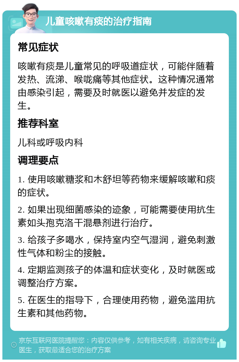 儿童咳嗽有痰的治疗指南 常见症状 咳嗽有痰是儿童常见的呼吸道症状，可能伴随着发热、流涕、喉咙痛等其他症状。这种情况通常由感染引起，需要及时就医以避免并发症的发生。 推荐科室 儿科或呼吸内科 调理要点 1. 使用咳嗽糖浆和木舒坦等药物来缓解咳嗽和痰的症状。 2. 如果出现细菌感染的迹象，可能需要使用抗生素如头孢克洛干混悬剂进行治疗。 3. 给孩子多喝水，保持室内空气湿润，避免刺激性气体和粉尘的接触。 4. 定期监测孩子的体温和症状变化，及时就医或调整治疗方案。 5. 在医生的指导下，合理使用药物，避免滥用抗生素和其他药物。