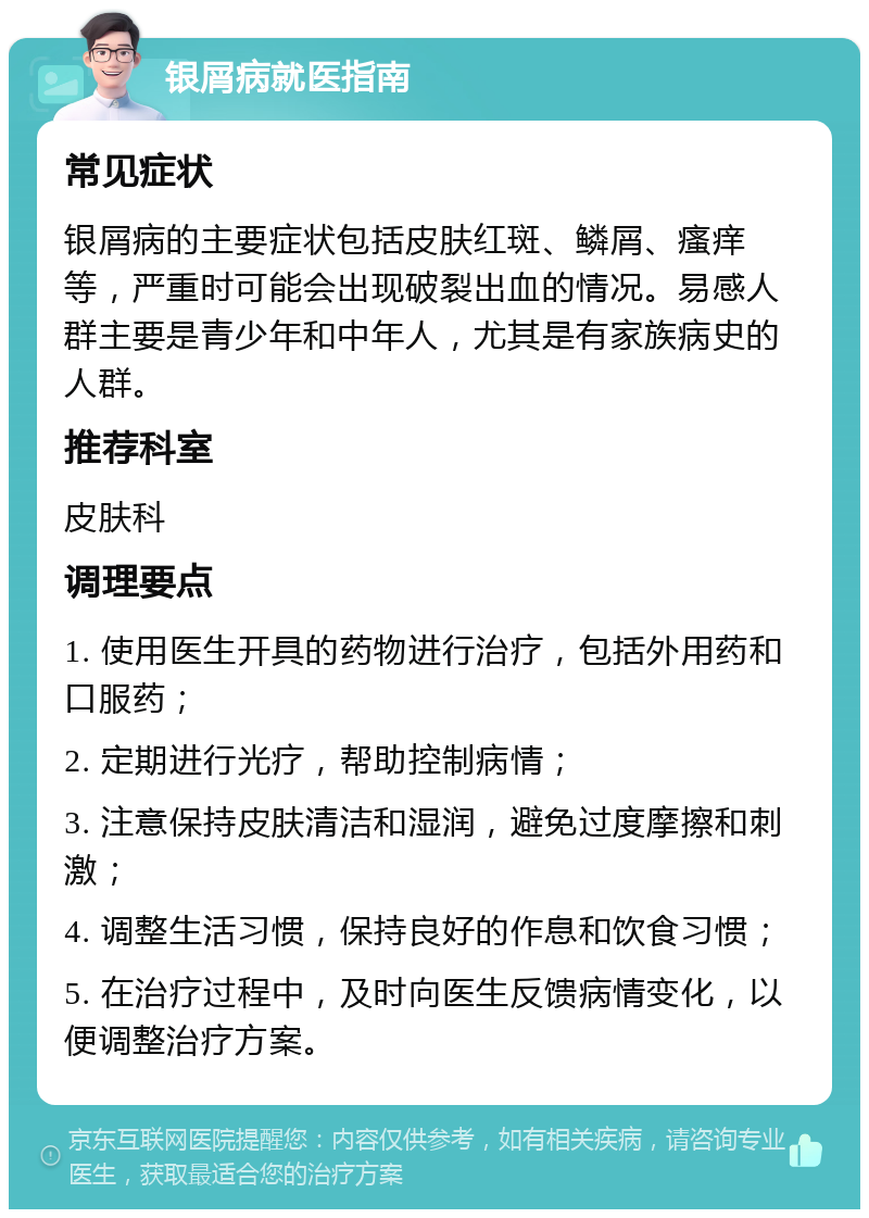 银屑病就医指南 常见症状 银屑病的主要症状包括皮肤红斑、鳞屑、瘙痒等，严重时可能会出现破裂出血的情况。易感人群主要是青少年和中年人，尤其是有家族病史的人群。 推荐科室 皮肤科 调理要点 1. 使用医生开具的药物进行治疗，包括外用药和口服药； 2. 定期进行光疗，帮助控制病情； 3. 注意保持皮肤清洁和湿润，避免过度摩擦和刺激； 4. 调整生活习惯，保持良好的作息和饮食习惯； 5. 在治疗过程中，及时向医生反馈病情变化，以便调整治疗方案。