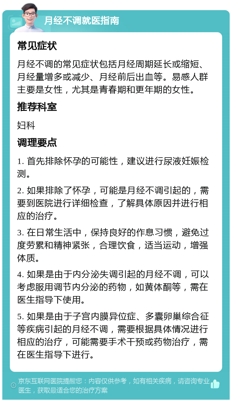 月经不调就医指南 常见症状 月经不调的常见症状包括月经周期延长或缩短、月经量增多或减少、月经前后出血等。易感人群主要是女性，尤其是青春期和更年期的女性。 推荐科室 妇科 调理要点 1. 首先排除怀孕的可能性，建议进行尿液妊娠检测。 2. 如果排除了怀孕，可能是月经不调引起的，需要到医院进行详细检查，了解具体原因并进行相应的治疗。 3. 在日常生活中，保持良好的作息习惯，避免过度劳累和精神紧张，合理饮食，适当运动，增强体质。 4. 如果是由于内分泌失调引起的月经不调，可以考虑服用调节内分泌的药物，如黄体酮等，需在医生指导下使用。 5. 如果是由于子宫内膜异位症、多囊卵巢综合征等疾病引起的月经不调，需要根据具体情况进行相应的治疗，可能需要手术干预或药物治疗，需在医生指导下进行。