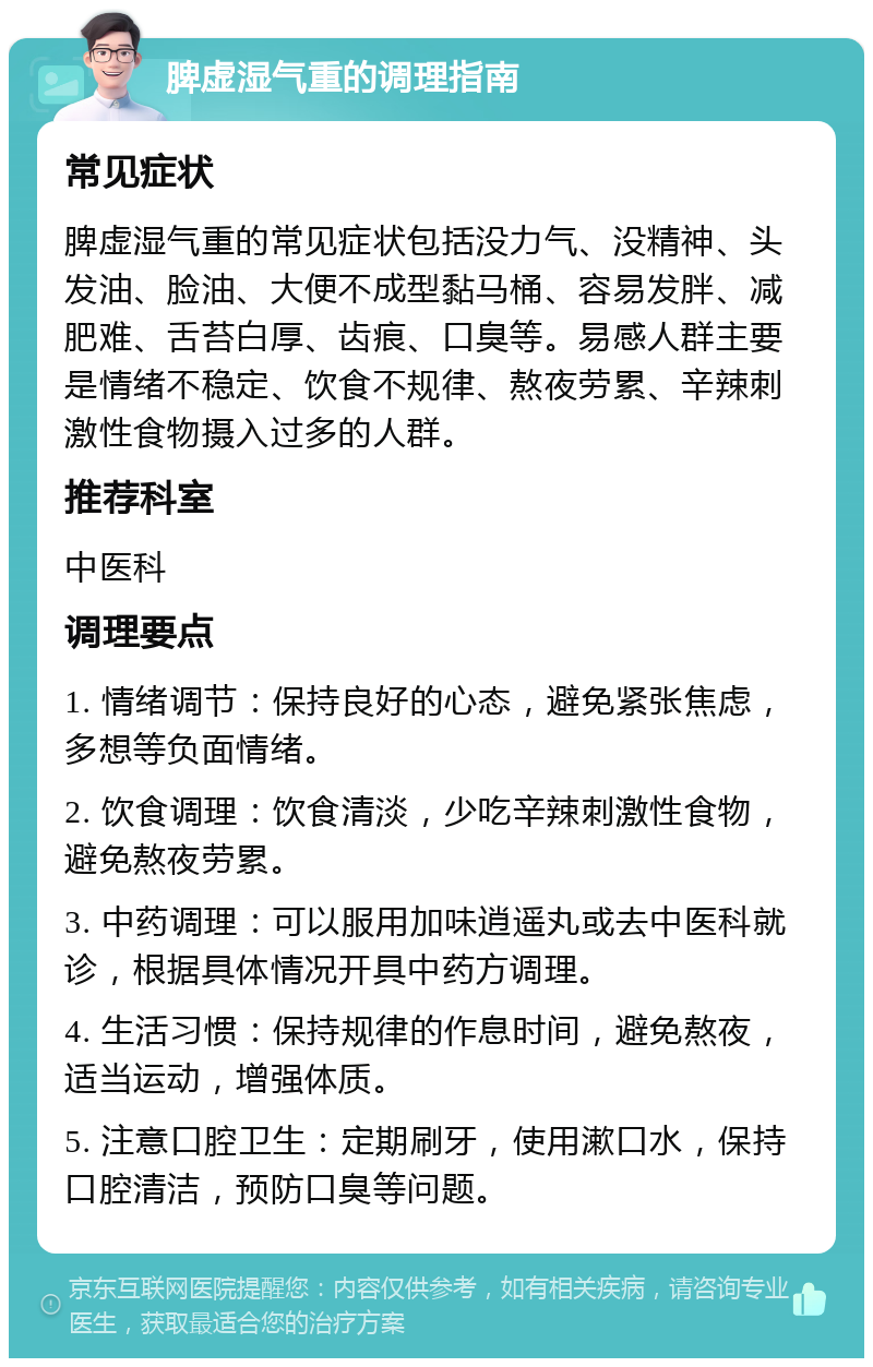 脾虚湿气重的调理指南 常见症状 脾虚湿气重的常见症状包括没力气、没精神、头发油、脸油、大便不成型黏马桶、容易发胖、减肥难、舌苔白厚、齿痕、口臭等。易感人群主要是情绪不稳定、饮食不规律、熬夜劳累、辛辣刺激性食物摄入过多的人群。 推荐科室 中医科 调理要点 1. 情绪调节：保持良好的心态，避免紧张焦虑，多想等负面情绪。 2. 饮食调理：饮食清淡，少吃辛辣刺激性食物，避免熬夜劳累。 3. 中药调理：可以服用加味逍遥丸或去中医科就诊，根据具体情况开具中药方调理。 4. 生活习惯：保持规律的作息时间，避免熬夜，适当运动，增强体质。 5. 注意口腔卫生：定期刷牙，使用漱口水，保持口腔清洁，预防口臭等问题。