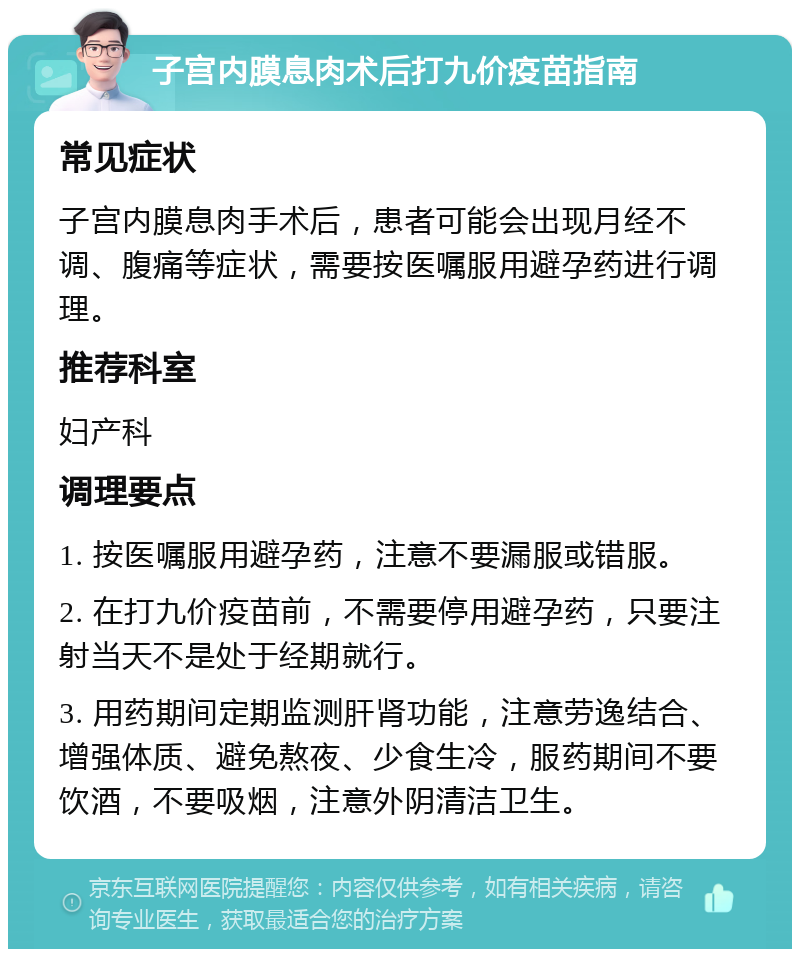 子宫内膜息肉术后打九价疫苗指南 常见症状 子宫内膜息肉手术后，患者可能会出现月经不调、腹痛等症状，需要按医嘱服用避孕药进行调理。 推荐科室 妇产科 调理要点 1. 按医嘱服用避孕药，注意不要漏服或错服。 2. 在打九价疫苗前，不需要停用避孕药，只要注射当天不是处于经期就行。 3. 用药期间定期监测肝肾功能，注意劳逸结合、增强体质、避免熬夜、少食生冷，服药期间不要饮酒，不要吸烟，注意外阴清洁卫生。