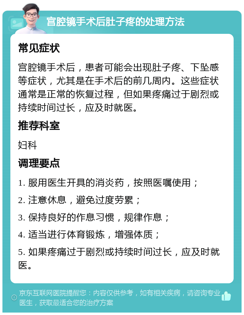 宫腔镜手术后肚子疼的处理方法 常见症状 宫腔镜手术后，患者可能会出现肚子疼、下坠感等症状，尤其是在手术后的前几周内。这些症状通常是正常的恢复过程，但如果疼痛过于剧烈或持续时间过长，应及时就医。 推荐科室 妇科 调理要点 1. 服用医生开具的消炎药，按照医嘱使用； 2. 注意休息，避免过度劳累； 3. 保持良好的作息习惯，规律作息； 4. 适当进行体育锻炼，增强体质； 5. 如果疼痛过于剧烈或持续时间过长，应及时就医。