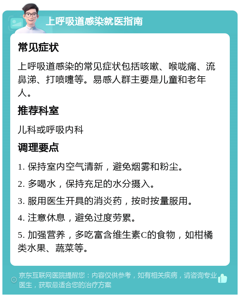 上呼吸道感染就医指南 常见症状 上呼吸道感染的常见症状包括咳嗽、喉咙痛、流鼻涕、打喷嚏等。易感人群主要是儿童和老年人。 推荐科室 儿科或呼吸内科 调理要点 1. 保持室内空气清新，避免烟雾和粉尘。 2. 多喝水，保持充足的水分摄入。 3. 服用医生开具的消炎药，按时按量服用。 4. 注意休息，避免过度劳累。 5. 加强营养，多吃富含维生素C的食物，如柑橘类水果、蔬菜等。