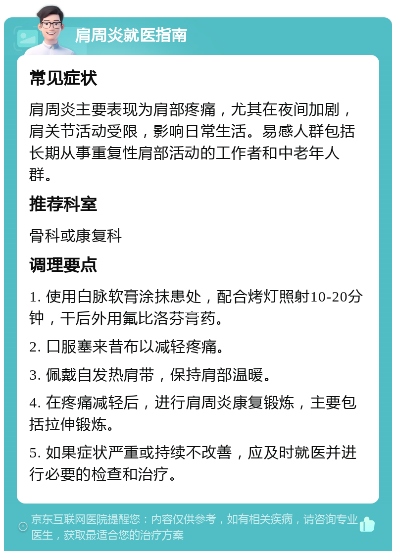 肩周炎就医指南 常见症状 肩周炎主要表现为肩部疼痛，尤其在夜间加剧，肩关节活动受限，影响日常生活。易感人群包括长期从事重复性肩部活动的工作者和中老年人群。 推荐科室 骨科或康复科 调理要点 1. 使用白脉软膏涂抹患处，配合烤灯照射10-20分钟，干后外用氟比洛芬膏药。 2. 口服塞来昔布以减轻疼痛。 3. 佩戴自发热肩带，保持肩部温暖。 4. 在疼痛减轻后，进行肩周炎康复锻炼，主要包括拉伸锻炼。 5. 如果症状严重或持续不改善，应及时就医并进行必要的检查和治疗。