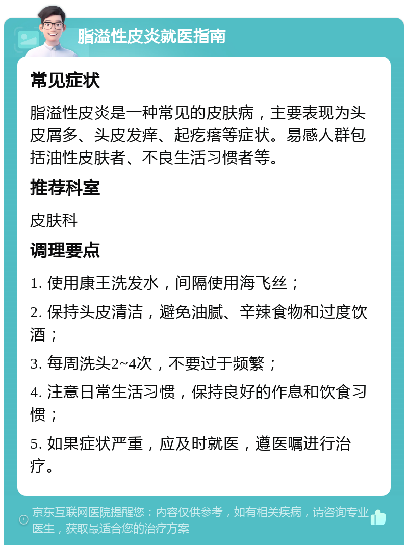 脂溢性皮炎就医指南 常见症状 脂溢性皮炎是一种常见的皮肤病，主要表现为头皮屑多、头皮发痒、起疙瘩等症状。易感人群包括油性皮肤者、不良生活习惯者等。 推荐科室 皮肤科 调理要点 1. 使用康王洗发水，间隔使用海飞丝； 2. 保持头皮清洁，避免油腻、辛辣食物和过度饮酒； 3. 每周洗头2~4次，不要过于频繁； 4. 注意日常生活习惯，保持良好的作息和饮食习惯； 5. 如果症状严重，应及时就医，遵医嘱进行治疗。