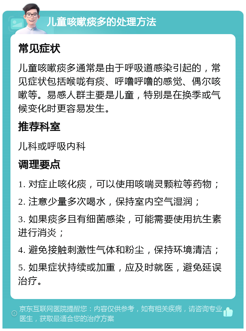 儿童咳嗽痰多的处理方法 常见症状 儿童咳嗽痰多通常是由于呼吸道感染引起的，常见症状包括喉咙有痰、呼噜呼噜的感觉、偶尔咳嗽等。易感人群主要是儿童，特别是在换季或气候变化时更容易发生。 推荐科室 儿科或呼吸内科 调理要点 1. 对症止咳化痰，可以使用咳喘灵颗粒等药物； 2. 注意少量多次喝水，保持室内空气湿润； 3. 如果痰多且有细菌感染，可能需要使用抗生素进行消炎； 4. 避免接触刺激性气体和粉尘，保持环境清洁； 5. 如果症状持续或加重，应及时就医，避免延误治疗。