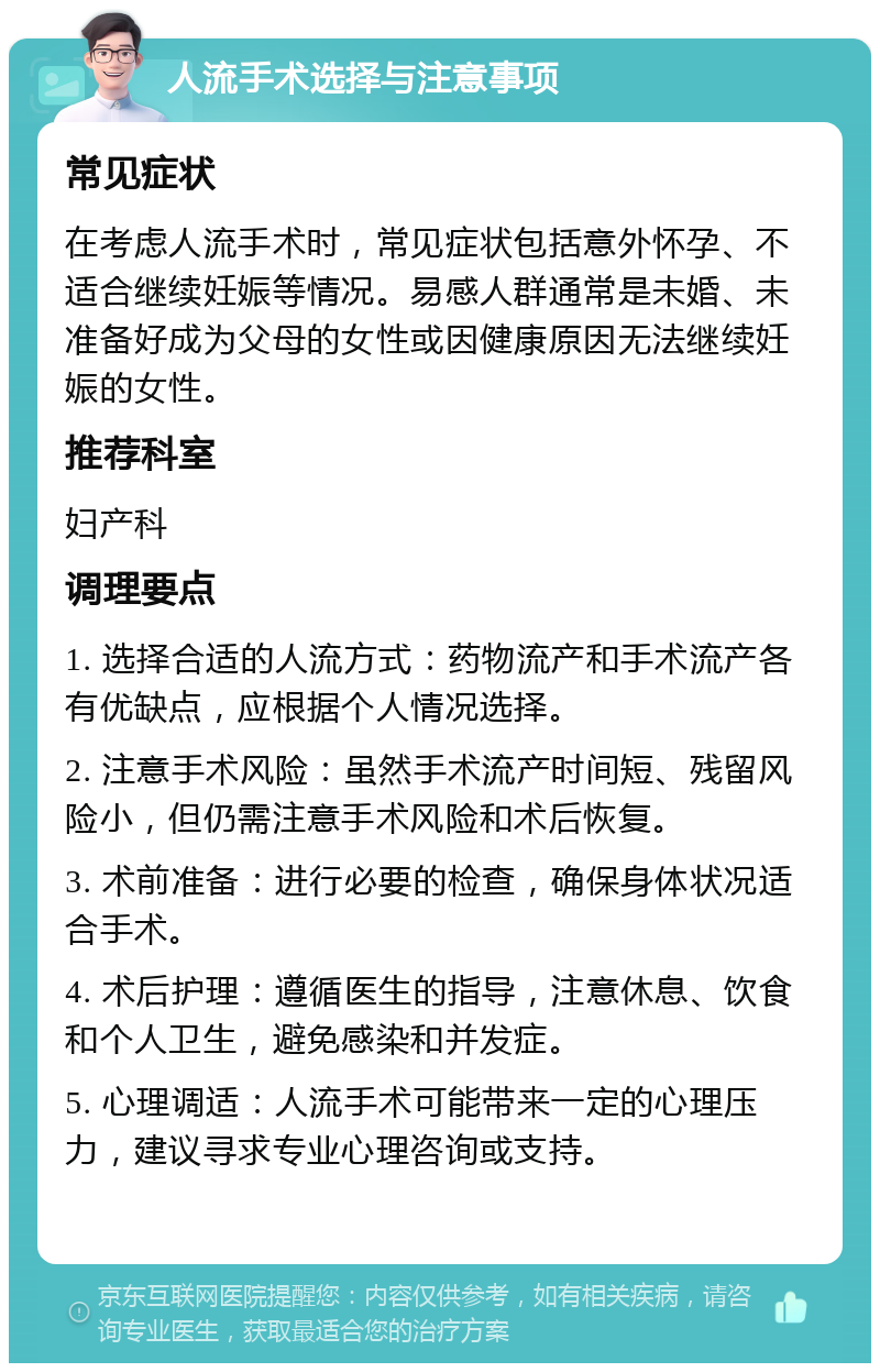 人流手术选择与注意事项 常见症状 在考虑人流手术时，常见症状包括意外怀孕、不适合继续妊娠等情况。易感人群通常是未婚、未准备好成为父母的女性或因健康原因无法继续妊娠的女性。 推荐科室 妇产科 调理要点 1. 选择合适的人流方式：药物流产和手术流产各有优缺点，应根据个人情况选择。 2. 注意手术风险：虽然手术流产时间短、残留风险小，但仍需注意手术风险和术后恢复。 3. 术前准备：进行必要的检查，确保身体状况适合手术。 4. 术后护理：遵循医生的指导，注意休息、饮食和个人卫生，避免感染和并发症。 5. 心理调适：人流手术可能带来一定的心理压力，建议寻求专业心理咨询或支持。