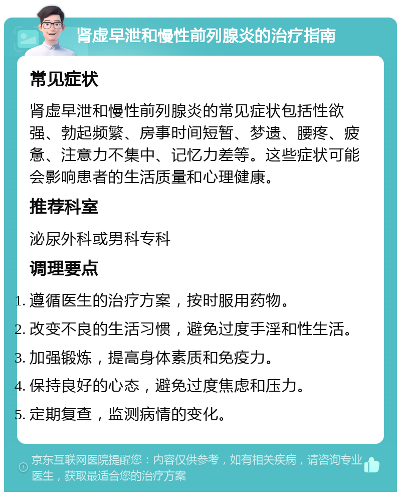 肾虚早泄和慢性前列腺炎的治疗指南 常见症状 肾虚早泄和慢性前列腺炎的常见症状包括性欲强、勃起频繁、房事时间短暂、梦遗、腰疼、疲惫、注意力不集中、记忆力差等。这些症状可能会影响患者的生活质量和心理健康。 推荐科室 泌尿外科或男科专科 调理要点 遵循医生的治疗方案，按时服用药物。 改变不良的生活习惯，避免过度手淫和性生活。 加强锻炼，提高身体素质和免疫力。 保持良好的心态，避免过度焦虑和压力。 定期复查，监测病情的变化。