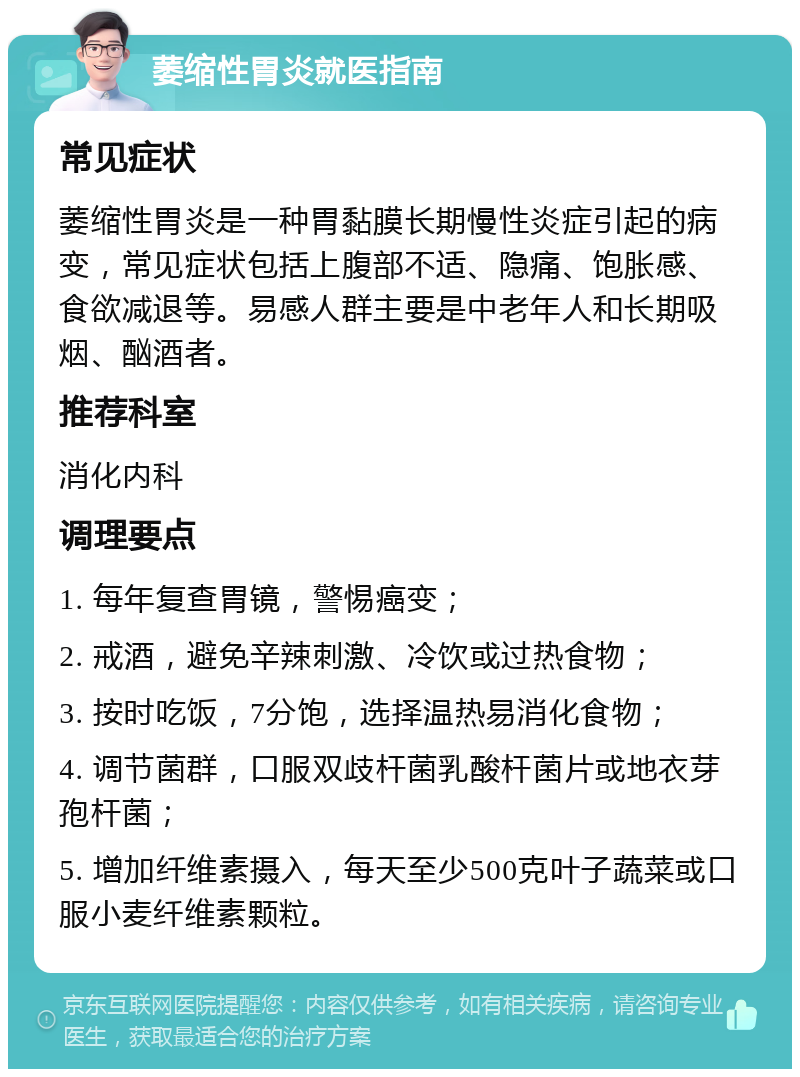 萎缩性胃炎就医指南 常见症状 萎缩性胃炎是一种胃黏膜长期慢性炎症引起的病变，常见症状包括上腹部不适、隐痛、饱胀感、食欲减退等。易感人群主要是中老年人和长期吸烟、酗酒者。 推荐科室 消化内科 调理要点 1. 每年复查胃镜，警惕癌变； 2. 戒酒，避免辛辣刺激、冷饮或过热食物； 3. 按时吃饭，7分饱，选择温热易消化食物； 4. 调节菌群，口服双歧杆菌乳酸杆菌片或地衣芽孢杆菌； 5. 增加纤维素摄入，每天至少500克叶子蔬菜或口服小麦纤维素颗粒。