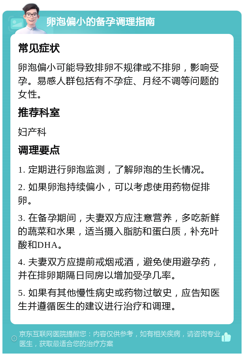 卵泡偏小的备孕调理指南 常见症状 卵泡偏小可能导致排卵不规律或不排卵，影响受孕。易感人群包括有不孕症、月经不调等问题的女性。 推荐科室 妇产科 调理要点 1. 定期进行卵泡监测，了解卵泡的生长情况。 2. 如果卵泡持续偏小，可以考虑使用药物促排卵。 3. 在备孕期间，夫妻双方应注意营养，多吃新鲜的蔬菜和水果，适当摄入脂肪和蛋白质，补充叶酸和DHA。 4. 夫妻双方应提前戒烟戒酒，避免使用避孕药，并在排卵期隔日同房以增加受孕几率。 5. 如果有其他慢性病史或药物过敏史，应告知医生并遵循医生的建议进行治疗和调理。