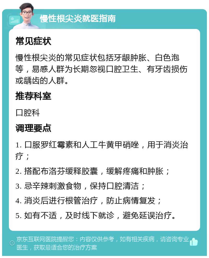 慢性根尖炎就医指南 常见症状 慢性根尖炎的常见症状包括牙龈肿胀、白色泡等，易感人群为长期忽视口腔卫生、有牙齿损伤或龋齿的人群。 推荐科室 口腔科 调理要点 1. 口服罗红霉素和人工牛黄甲硝唑，用于消炎治疗； 2. 搭配布洛芬缓释胶囊，缓解疼痛和肿胀； 3. 忌辛辣刺激食物，保持口腔清洁； 4. 消炎后进行根管治疗，防止病情复发； 5. 如有不适，及时线下就诊，避免延误治疗。