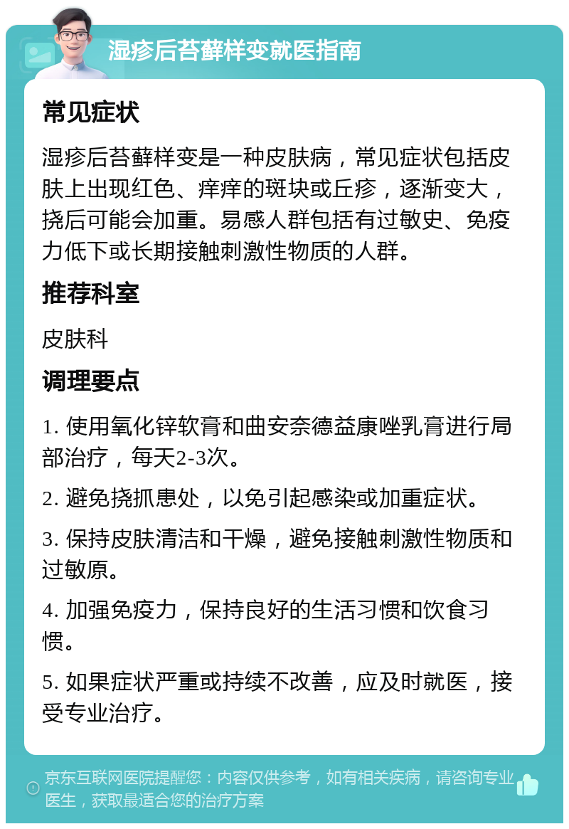 湿疹后苔藓样变就医指南 常见症状 湿疹后苔藓样变是一种皮肤病，常见症状包括皮肤上出现红色、痒痒的斑块或丘疹，逐渐变大，挠后可能会加重。易感人群包括有过敏史、免疫力低下或长期接触刺激性物质的人群。 推荐科室 皮肤科 调理要点 1. 使用氧化锌软膏和曲安奈德益康唑乳膏进行局部治疗，每天2-3次。 2. 避免挠抓患处，以免引起感染或加重症状。 3. 保持皮肤清洁和干燥，避免接触刺激性物质和过敏原。 4. 加强免疫力，保持良好的生活习惯和饮食习惯。 5. 如果症状严重或持续不改善，应及时就医，接受专业治疗。