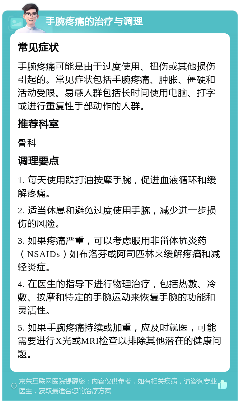 手腕疼痛的治疗与调理 常见症状 手腕疼痛可能是由于过度使用、扭伤或其他损伤引起的。常见症状包括手腕疼痛、肿胀、僵硬和活动受限。易感人群包括长时间使用电脑、打字或进行重复性手部动作的人群。 推荐科室 骨科 调理要点 1. 每天使用跌打油按摩手腕，促进血液循环和缓解疼痛。 2. 适当休息和避免过度使用手腕，减少进一步损伤的风险。 3. 如果疼痛严重，可以考虑服用非甾体抗炎药（NSAIDs）如布洛芬或阿司匹林来缓解疼痛和减轻炎症。 4. 在医生的指导下进行物理治疗，包括热敷、冷敷、按摩和特定的手腕运动来恢复手腕的功能和灵活性。 5. 如果手腕疼痛持续或加重，应及时就医，可能需要进行X光或MRI检查以排除其他潜在的健康问题。