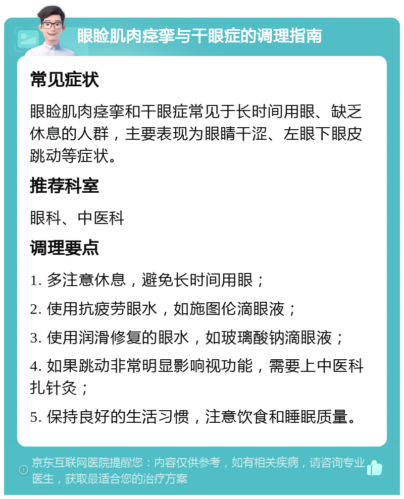 眼睑肌肉痉挛与干眼症的调理指南 常见症状 眼睑肌肉痉挛和干眼症常见于长时间用眼、缺乏休息的人群，主要表现为眼睛干涩、左眼下眼皮跳动等症状。 推荐科室 眼科、中医科 调理要点 1. 多注意休息，避免长时间用眼； 2. 使用抗疲劳眼水，如施图伦滴眼液； 3. 使用润滑修复的眼水，如玻璃酸钠滴眼液； 4. 如果跳动非常明显影响视功能，需要上中医科扎针灸； 5. 保持良好的生活习惯，注意饮食和睡眠质量。