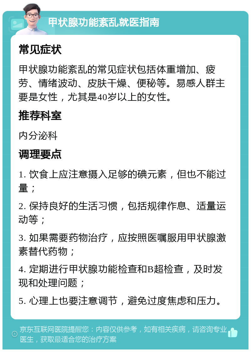 甲状腺功能紊乱就医指南 常见症状 甲状腺功能紊乱的常见症状包括体重增加、疲劳、情绪波动、皮肤干燥、便秘等。易感人群主要是女性，尤其是40岁以上的女性。 推荐科室 内分泌科 调理要点 1. 饮食上应注意摄入足够的碘元素，但也不能过量； 2. 保持良好的生活习惯，包括规律作息、适量运动等； 3. 如果需要药物治疗，应按照医嘱服用甲状腺激素替代药物； 4. 定期进行甲状腺功能检查和B超检查，及时发现和处理问题； 5. 心理上也要注意调节，避免过度焦虑和压力。