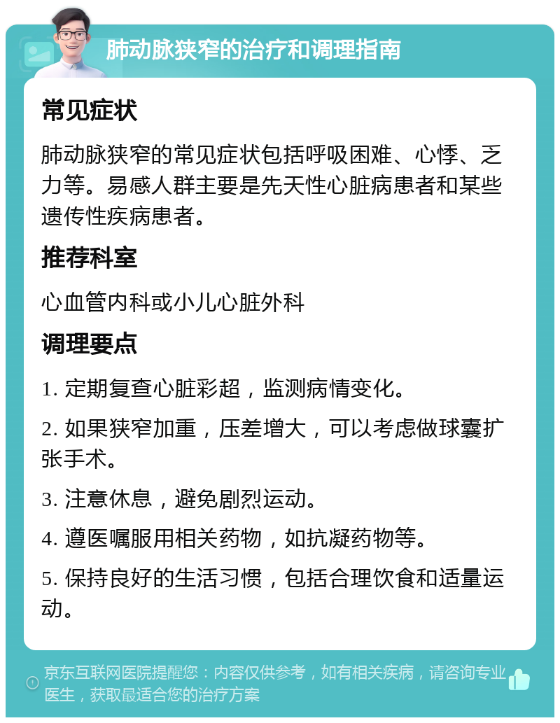 肺动脉狭窄的治疗和调理指南 常见症状 肺动脉狭窄的常见症状包括呼吸困难、心悸、乏力等。易感人群主要是先天性心脏病患者和某些遗传性疾病患者。 推荐科室 心血管内科或小儿心脏外科 调理要点 1. 定期复查心脏彩超，监测病情变化。 2. 如果狭窄加重，压差增大，可以考虑做球囊扩张手术。 3. 注意休息，避免剧烈运动。 4. 遵医嘱服用相关药物，如抗凝药物等。 5. 保持良好的生活习惯，包括合理饮食和适量运动。