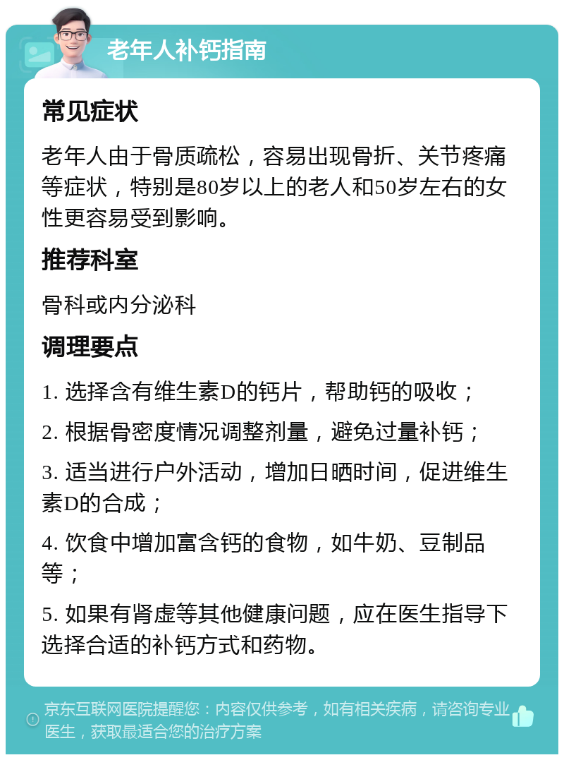 老年人补钙指南 常见症状 老年人由于骨质疏松，容易出现骨折、关节疼痛等症状，特别是80岁以上的老人和50岁左右的女性更容易受到影响。 推荐科室 骨科或内分泌科 调理要点 1. 选择含有维生素D的钙片，帮助钙的吸收； 2. 根据骨密度情况调整剂量，避免过量补钙； 3. 适当进行户外活动，增加日晒时间，促进维生素D的合成； 4. 饮食中增加富含钙的食物，如牛奶、豆制品等； 5. 如果有肾虚等其他健康问题，应在医生指导下选择合适的补钙方式和药物。