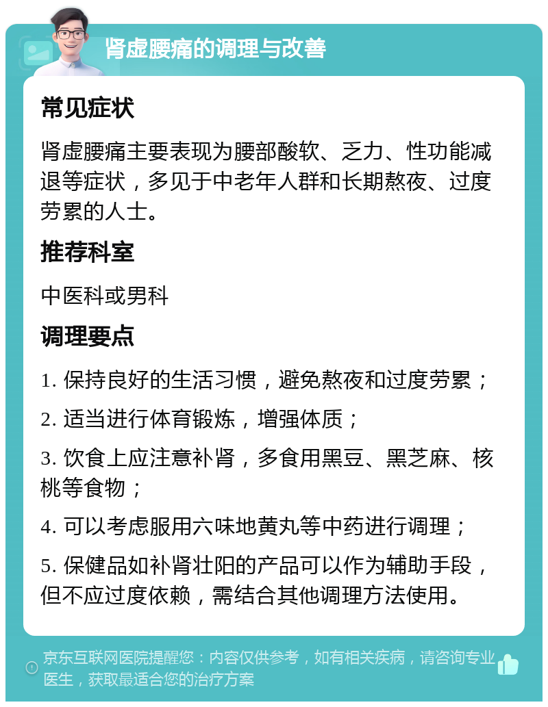 肾虚腰痛的调理与改善 常见症状 肾虚腰痛主要表现为腰部酸软、乏力、性功能减退等症状，多见于中老年人群和长期熬夜、过度劳累的人士。 推荐科室 中医科或男科 调理要点 1. 保持良好的生活习惯，避免熬夜和过度劳累； 2. 适当进行体育锻炼，增强体质； 3. 饮食上应注意补肾，多食用黑豆、黑芝麻、核桃等食物； 4. 可以考虑服用六味地黄丸等中药进行调理； 5. 保健品如补肾壮阳的产品可以作为辅助手段，但不应过度依赖，需结合其他调理方法使用。