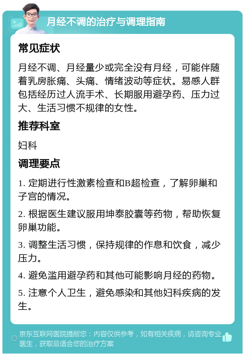 月经不调的治疗与调理指南 常见症状 月经不调、月经量少或完全没有月经，可能伴随着乳房胀痛、头痛、情绪波动等症状。易感人群包括经历过人流手术、长期服用避孕药、压力过大、生活习惯不规律的女性。 推荐科室 妇科 调理要点 1. 定期进行性激素检查和B超检查，了解卵巢和子宫的情况。 2. 根据医生建议服用坤泰胶囊等药物，帮助恢复卵巢功能。 3. 调整生活习惯，保持规律的作息和饮食，减少压力。 4. 避免滥用避孕药和其他可能影响月经的药物。 5. 注意个人卫生，避免感染和其他妇科疾病的发生。