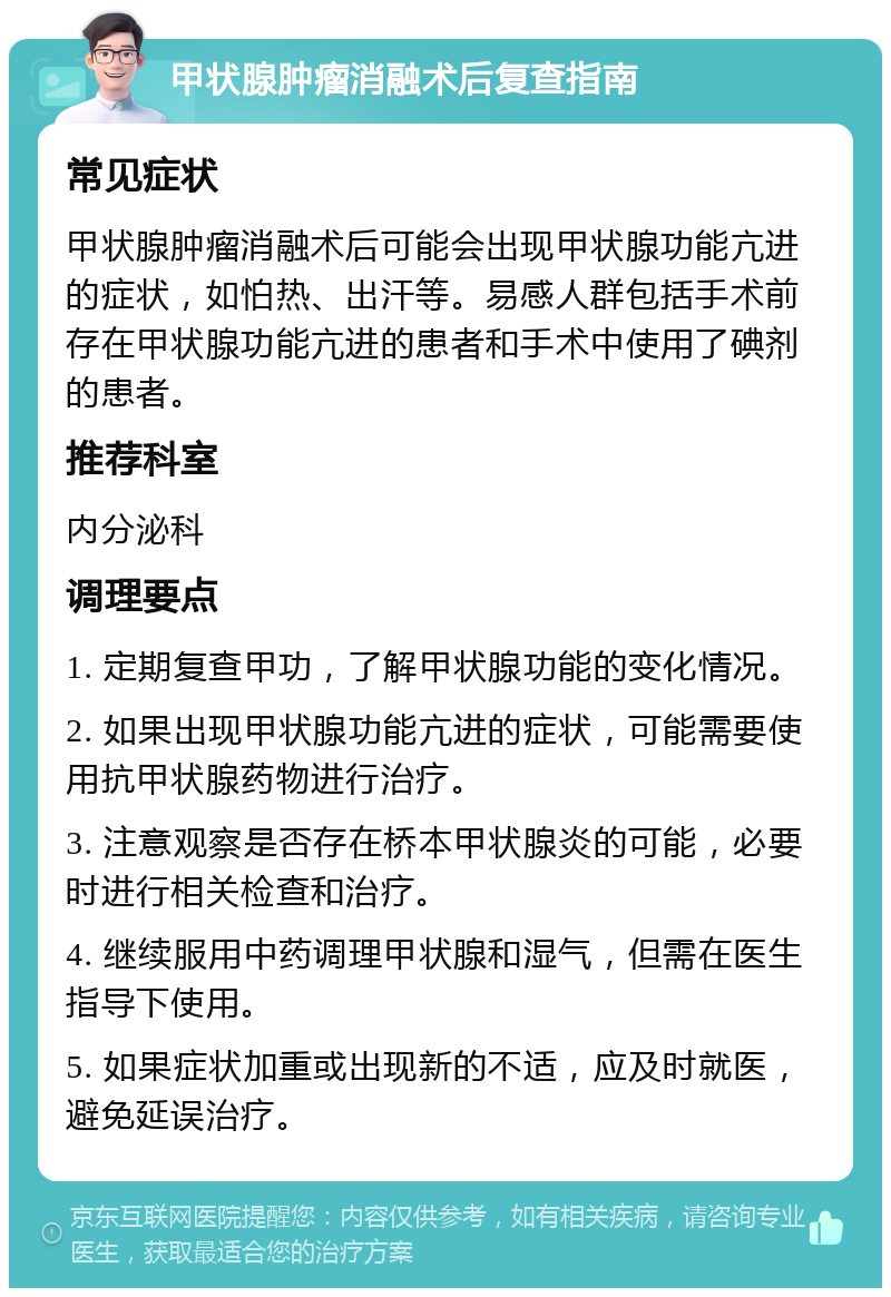 甲状腺肿瘤消融术后复查指南 常见症状 甲状腺肿瘤消融术后可能会出现甲状腺功能亢进的症状，如怕热、出汗等。易感人群包括手术前存在甲状腺功能亢进的患者和手术中使用了碘剂的患者。 推荐科室 内分泌科 调理要点 1. 定期复查甲功，了解甲状腺功能的变化情况。 2. 如果出现甲状腺功能亢进的症状，可能需要使用抗甲状腺药物进行治疗。 3. 注意观察是否存在桥本甲状腺炎的可能，必要时进行相关检查和治疗。 4. 继续服用中药调理甲状腺和湿气，但需在医生指导下使用。 5. 如果症状加重或出现新的不适，应及时就医，避免延误治疗。