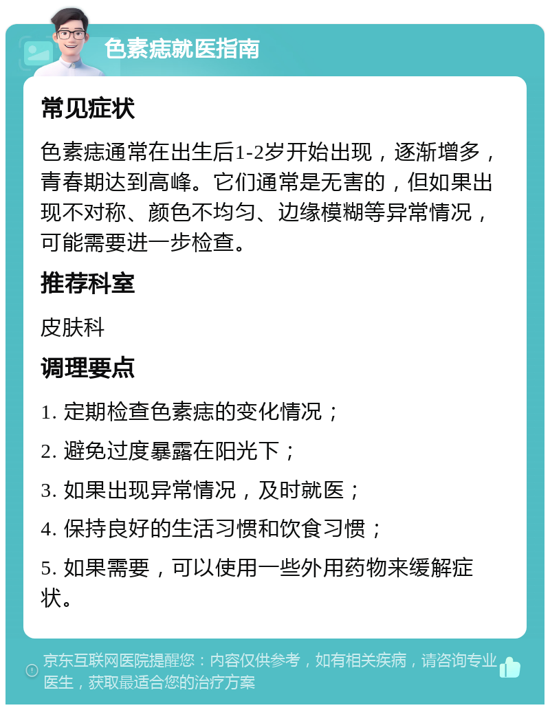 色素痣就医指南 常见症状 色素痣通常在出生后1-2岁开始出现，逐渐增多，青春期达到高峰。它们通常是无害的，但如果出现不对称、颜色不均匀、边缘模糊等异常情况，可能需要进一步检查。 推荐科室 皮肤科 调理要点 1. 定期检查色素痣的变化情况； 2. 避免过度暴露在阳光下； 3. 如果出现异常情况，及时就医； 4. 保持良好的生活习惯和饮食习惯； 5. 如果需要，可以使用一些外用药物来缓解症状。