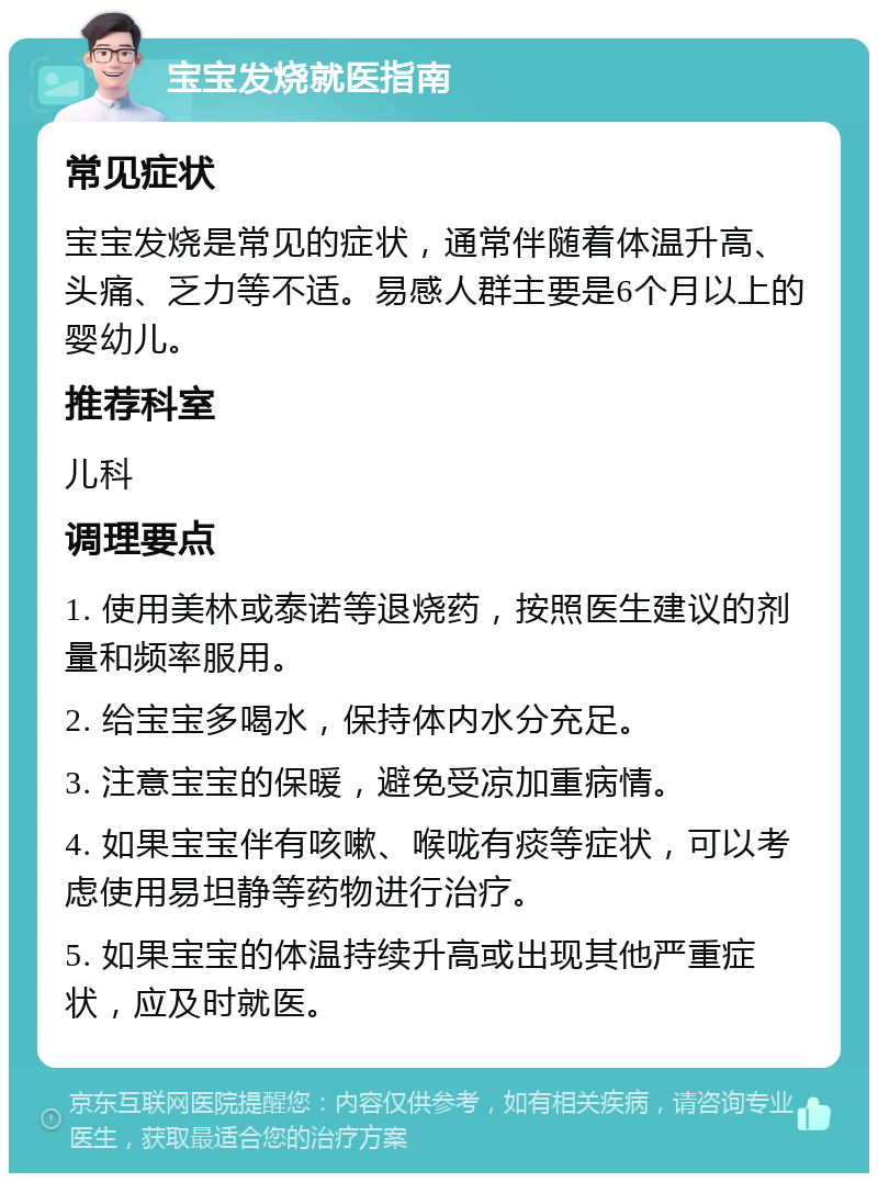 宝宝发烧就医指南 常见症状 宝宝发烧是常见的症状，通常伴随着体温升高、头痛、乏力等不适。易感人群主要是6个月以上的婴幼儿。 推荐科室 儿科 调理要点 1. 使用美林或泰诺等退烧药，按照医生建议的剂量和频率服用。 2. 给宝宝多喝水，保持体内水分充足。 3. 注意宝宝的保暖，避免受凉加重病情。 4. 如果宝宝伴有咳嗽、喉咙有痰等症状，可以考虑使用易坦静等药物进行治疗。 5. 如果宝宝的体温持续升高或出现其他严重症状，应及时就医。