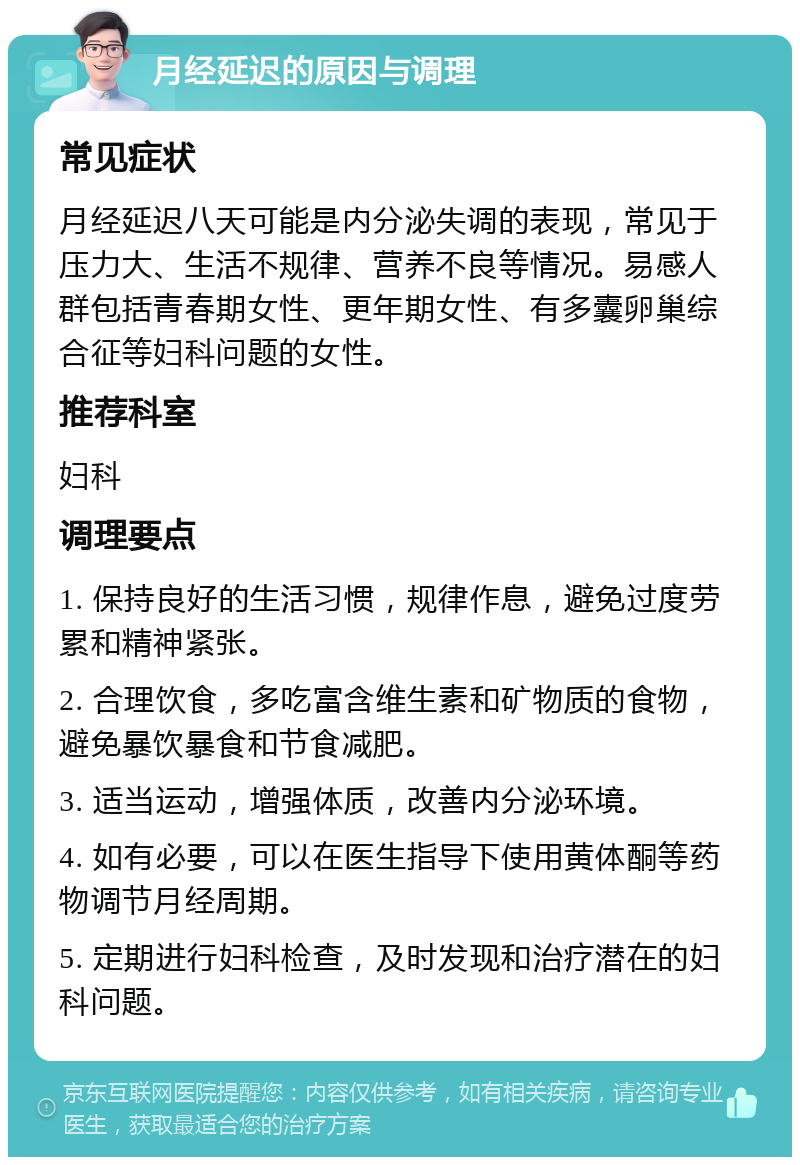 月经延迟的原因与调理 常见症状 月经延迟八天可能是内分泌失调的表现，常见于压力大、生活不规律、营养不良等情况。易感人群包括青春期女性、更年期女性、有多囊卵巢综合征等妇科问题的女性。 推荐科室 妇科 调理要点 1. 保持良好的生活习惯，规律作息，避免过度劳累和精神紧张。 2. 合理饮食，多吃富含维生素和矿物质的食物，避免暴饮暴食和节食减肥。 3. 适当运动，增强体质，改善内分泌环境。 4. 如有必要，可以在医生指导下使用黄体酮等药物调节月经周期。 5. 定期进行妇科检查，及时发现和治疗潜在的妇科问题。