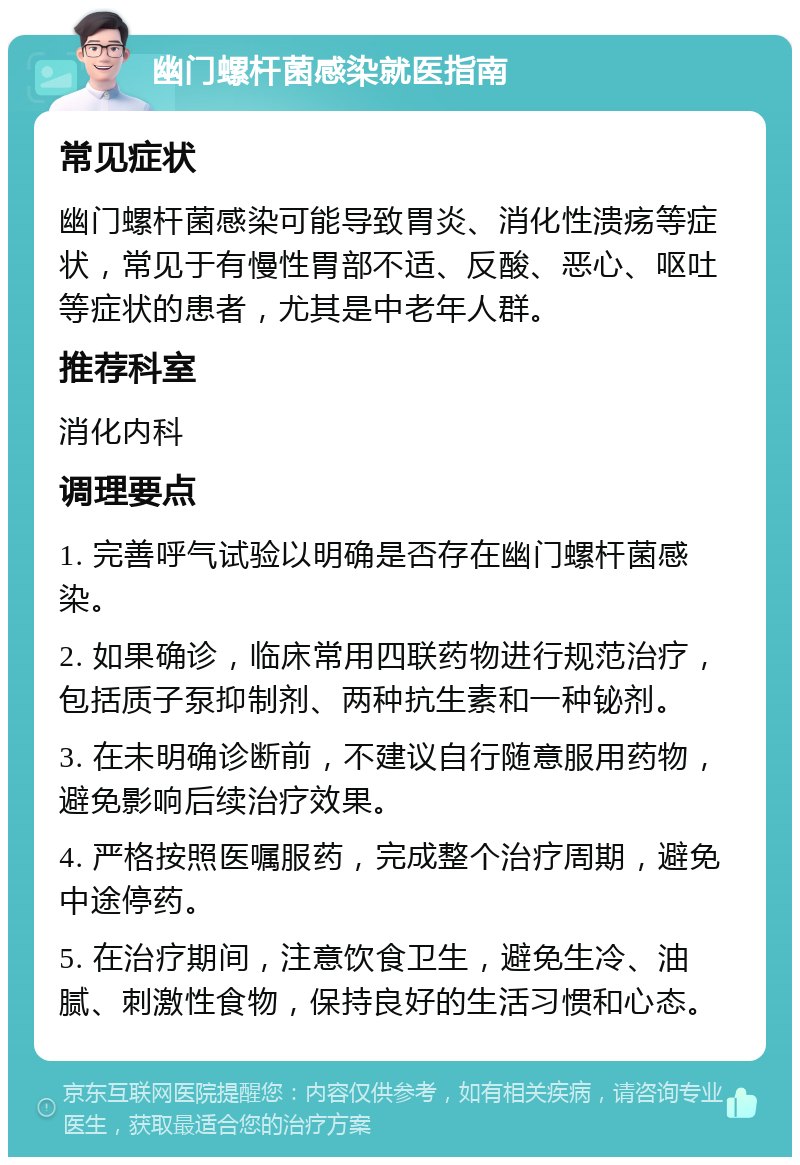 幽门螺杆菌感染就医指南 常见症状 幽门螺杆菌感染可能导致胃炎、消化性溃疡等症状，常见于有慢性胃部不适、反酸、恶心、呕吐等症状的患者，尤其是中老年人群。 推荐科室 消化内科 调理要点 1. 完善呼气试验以明确是否存在幽门螺杆菌感染。 2. 如果确诊，临床常用四联药物进行规范治疗，包括质子泵抑制剂、两种抗生素和一种铋剂。 3. 在未明确诊断前，不建议自行随意服用药物，避免影响后续治疗效果。 4. 严格按照医嘱服药，完成整个治疗周期，避免中途停药。 5. 在治疗期间，注意饮食卫生，避免生冷、油腻、刺激性食物，保持良好的生活习惯和心态。