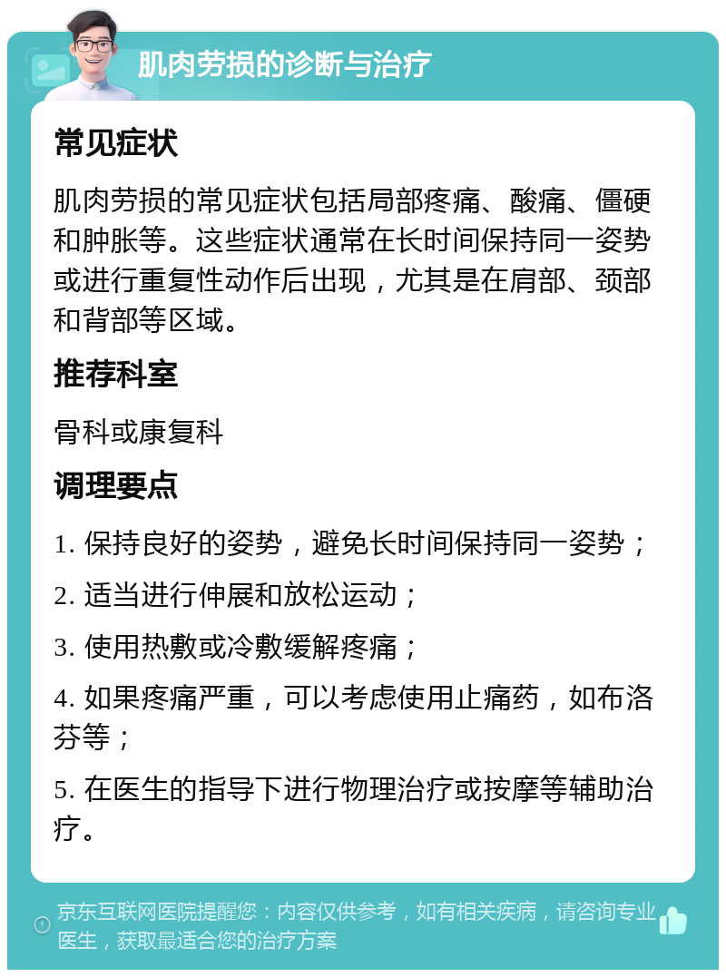 肌肉劳损的诊断与治疗 常见症状 肌肉劳损的常见症状包括局部疼痛、酸痛、僵硬和肿胀等。这些症状通常在长时间保持同一姿势或进行重复性动作后出现，尤其是在肩部、颈部和背部等区域。 推荐科室 骨科或康复科 调理要点 1. 保持良好的姿势，避免长时间保持同一姿势； 2. 适当进行伸展和放松运动； 3. 使用热敷或冷敷缓解疼痛； 4. 如果疼痛严重，可以考虑使用止痛药，如布洛芬等； 5. 在医生的指导下进行物理治疗或按摩等辅助治疗。