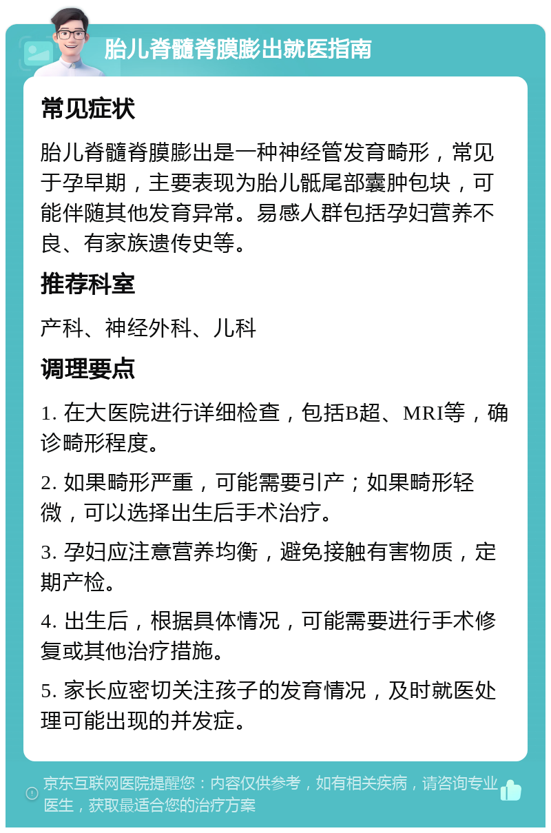 胎儿脊髓脊膜膨出就医指南 常见症状 胎儿脊髓脊膜膨出是一种神经管发育畸形，常见于孕早期，主要表现为胎儿骶尾部囊肿包块，可能伴随其他发育异常。易感人群包括孕妇营养不良、有家族遗传史等。 推荐科室 产科、神经外科、儿科 调理要点 1. 在大医院进行详细检查，包括B超、MRI等，确诊畸形程度。 2. 如果畸形严重，可能需要引产；如果畸形轻微，可以选择出生后手术治疗。 3. 孕妇应注意营养均衡，避免接触有害物质，定期产检。 4. 出生后，根据具体情况，可能需要进行手术修复或其他治疗措施。 5. 家长应密切关注孩子的发育情况，及时就医处理可能出现的并发症。