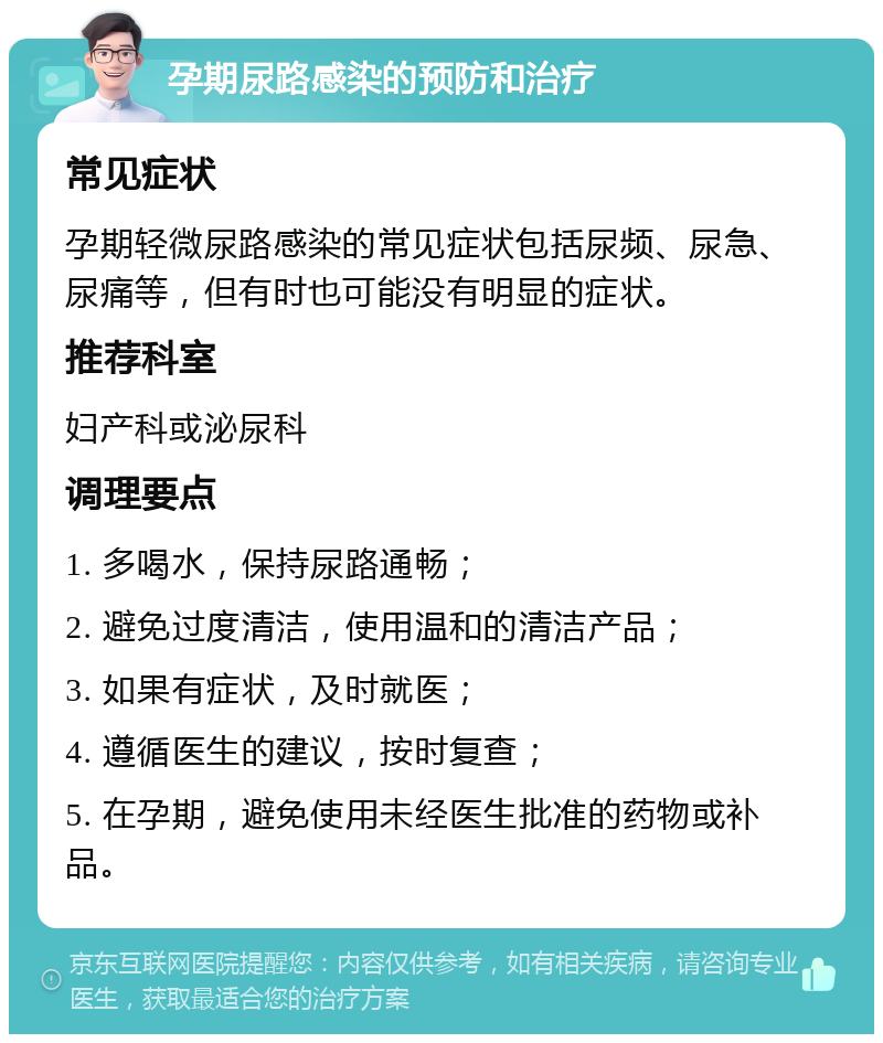 孕期尿路感染的预防和治疗 常见症状 孕期轻微尿路感染的常见症状包括尿频、尿急、尿痛等，但有时也可能没有明显的症状。 推荐科室 妇产科或泌尿科 调理要点 1. 多喝水，保持尿路通畅； 2. 避免过度清洁，使用温和的清洁产品； 3. 如果有症状，及时就医； 4. 遵循医生的建议，按时复查； 5. 在孕期，避免使用未经医生批准的药物或补品。