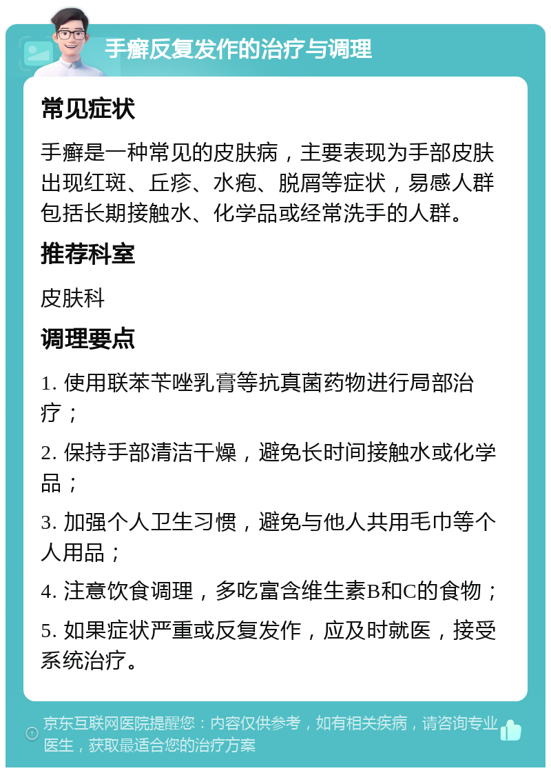 手癣反复发作的治疗与调理 常见症状 手癣是一种常见的皮肤病，主要表现为手部皮肤出现红斑、丘疹、水疱、脱屑等症状，易感人群包括长期接触水、化学品或经常洗手的人群。 推荐科室 皮肤科 调理要点 1. 使用联苯苄唑乳膏等抗真菌药物进行局部治疗； 2. 保持手部清洁干燥，避免长时间接触水或化学品； 3. 加强个人卫生习惯，避免与他人共用毛巾等个人用品； 4. 注意饮食调理，多吃富含维生素B和C的食物； 5. 如果症状严重或反复发作，应及时就医，接受系统治疗。