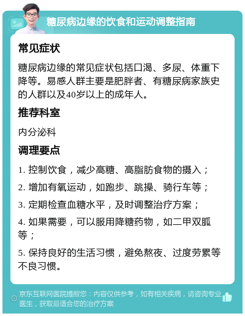 糖尿病边缘的饮食和运动调整指南 常见症状 糖尿病边缘的常见症状包括口渴、多尿、体重下降等。易感人群主要是肥胖者、有糖尿病家族史的人群以及40岁以上的成年人。 推荐科室 内分泌科 调理要点 1. 控制饮食，减少高糖、高脂肪食物的摄入； 2. 增加有氧运动，如跑步、跳操、骑行车等； 3. 定期检查血糖水平，及时调整治疗方案； 4. 如果需要，可以服用降糖药物，如二甲双胍等； 5. 保持良好的生活习惯，避免熬夜、过度劳累等不良习惯。