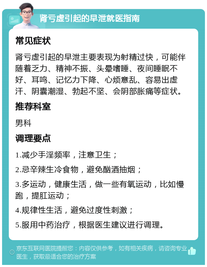 肾亏虚引起的早泄就医指南 常见症状 肾亏虚引起的早泄主要表现为射精过快，可能伴随着乏力、精神不振、头晕嗜睡、夜间睡眠不好、耳鸣、记忆力下降、心烦意乱、容易出虚汗、阴囊潮湿、勃起不坚、会阴部胀痛等症状。 推荐科室 男科 调理要点 1.减少手淫频率，注意卫生； 2.忌辛辣生冷食物，避免酗酒抽烟； 3.多运动，健康生活，做一些有氧运动，比如慢跑，提肛运动； 4.规律性生活，避免过度性刺激； 5.服用中药治疗，根据医生建议进行调理。