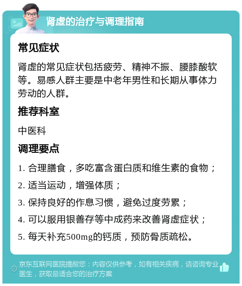 肾虚的治疗与调理指南 常见症状 肾虚的常见症状包括疲劳、精神不振、腰膝酸软等。易感人群主要是中老年男性和长期从事体力劳动的人群。 推荐科室 中医科 调理要点 1. 合理膳食，多吃富含蛋白质和维生素的食物； 2. 适当运动，增强体质； 3. 保持良好的作息习惯，避免过度劳累； 4. 可以服用银善存等中成药来改善肾虚症状； 5. 每天补充500mg的钙质，预防骨质疏松。