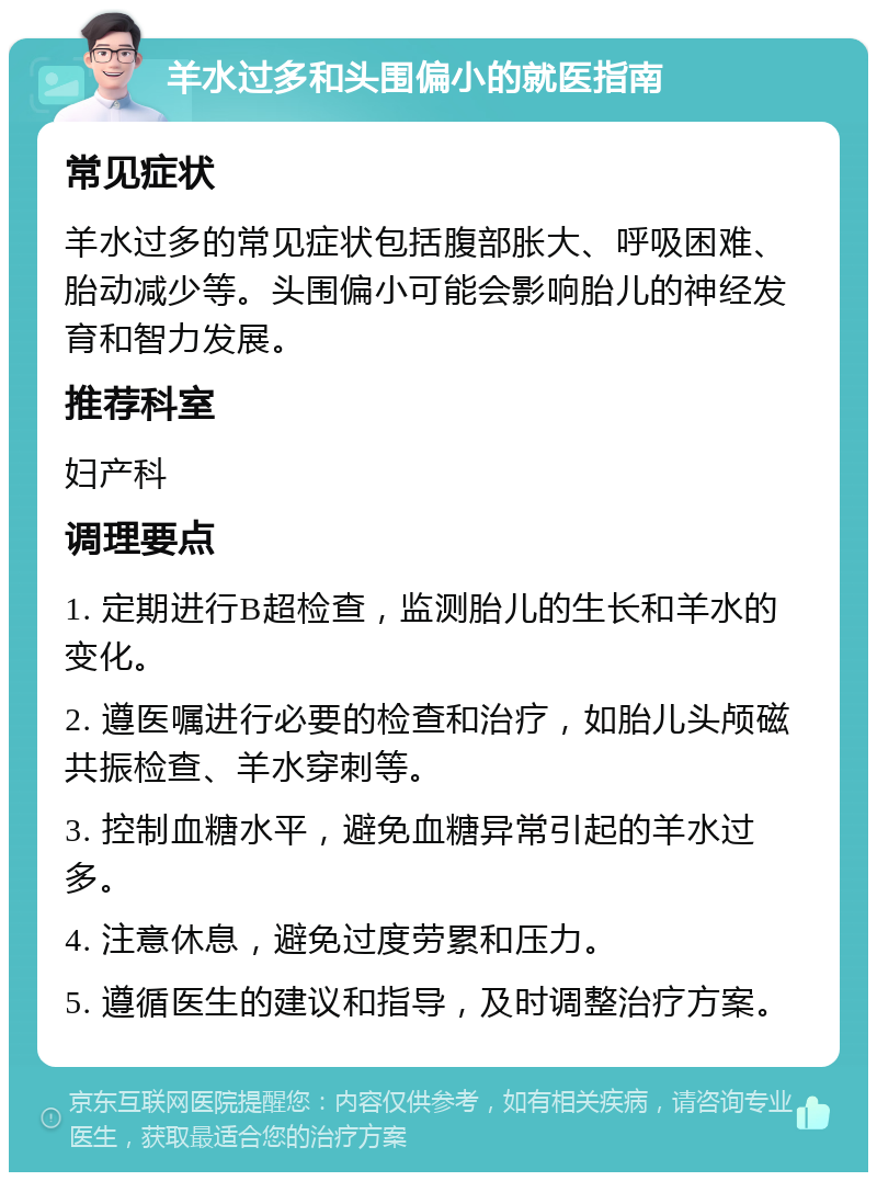 羊水过多和头围偏小的就医指南 常见症状 羊水过多的常见症状包括腹部胀大、呼吸困难、胎动减少等。头围偏小可能会影响胎儿的神经发育和智力发展。 推荐科室 妇产科 调理要点 1. 定期进行B超检查，监测胎儿的生长和羊水的变化。 2. 遵医嘱进行必要的检查和治疗，如胎儿头颅磁共振检查、羊水穿刺等。 3. 控制血糖水平，避免血糖异常引起的羊水过多。 4. 注意休息，避免过度劳累和压力。 5. 遵循医生的建议和指导，及时调整治疗方案。