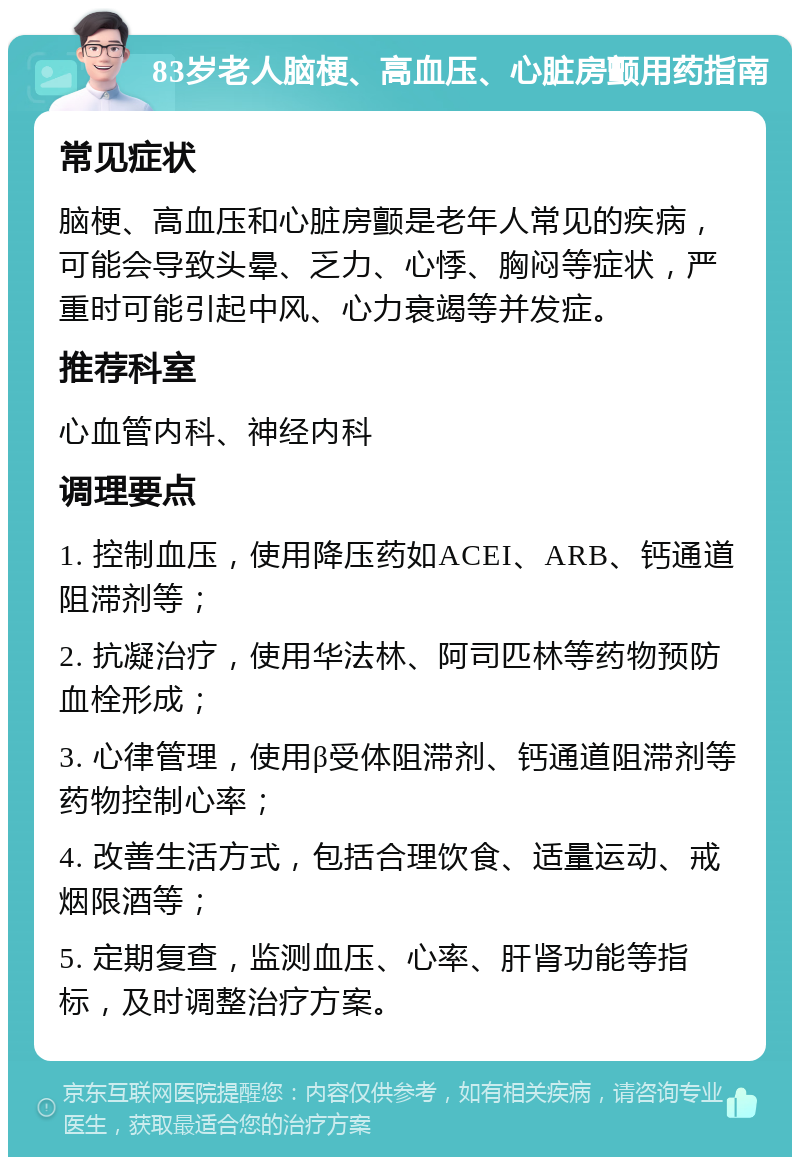 83岁老人脑梗、高血压、心脏房颤用药指南 常见症状 脑梗、高血压和心脏房颤是老年人常见的疾病，可能会导致头晕、乏力、心悸、胸闷等症状，严重时可能引起中风、心力衰竭等并发症。 推荐科室 心血管内科、神经内科 调理要点 1. 控制血压，使用降压药如ACEI、ARB、钙通道阻滞剂等； 2. 抗凝治疗，使用华法林、阿司匹林等药物预防血栓形成； 3. 心律管理，使用β受体阻滞剂、钙通道阻滞剂等药物控制心率； 4. 改善生活方式，包括合理饮食、适量运动、戒烟限酒等； 5. 定期复查，监测血压、心率、肝肾功能等指标，及时调整治疗方案。