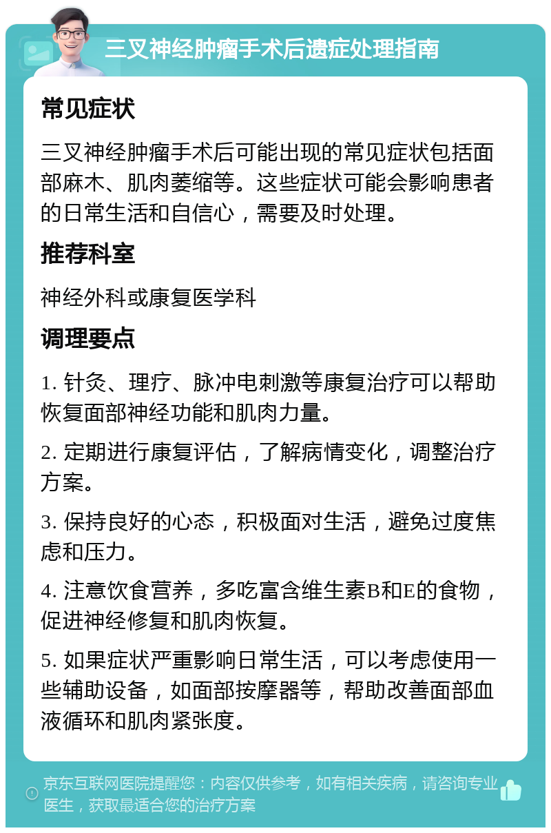 三叉神经肿瘤手术后遗症处理指南 常见症状 三叉神经肿瘤手术后可能出现的常见症状包括面部麻木、肌肉萎缩等。这些症状可能会影响患者的日常生活和自信心，需要及时处理。 推荐科室 神经外科或康复医学科 调理要点 1. 针灸、理疗、脉冲电刺激等康复治疗可以帮助恢复面部神经功能和肌肉力量。 2. 定期进行康复评估，了解病情变化，调整治疗方案。 3. 保持良好的心态，积极面对生活，避免过度焦虑和压力。 4. 注意饮食营养，多吃富含维生素B和E的食物，促进神经修复和肌肉恢复。 5. 如果症状严重影响日常生活，可以考虑使用一些辅助设备，如面部按摩器等，帮助改善面部血液循环和肌肉紧张度。