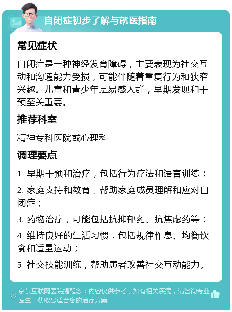 自闭症初步了解与就医指南 常见症状 自闭症是一种神经发育障碍，主要表现为社交互动和沟通能力受损，可能伴随着重复行为和狭窄兴趣。儿童和青少年是易感人群，早期发现和干预至关重要。 推荐科室 精神专科医院或心理科 调理要点 1. 早期干预和治疗，包括行为疗法和语言训练； 2. 家庭支持和教育，帮助家庭成员理解和应对自闭症； 3. 药物治疗，可能包括抗抑郁药、抗焦虑药等； 4. 维持良好的生活习惯，包括规律作息、均衡饮食和适量运动； 5. 社交技能训练，帮助患者改善社交互动能力。