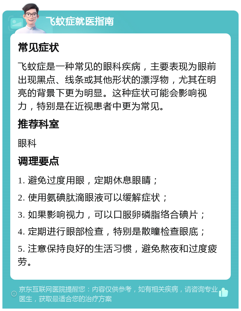 飞蚊症就医指南 常见症状 飞蚊症是一种常见的眼科疾病，主要表现为眼前出现黑点、线条或其他形状的漂浮物，尤其在明亮的背景下更为明显。这种症状可能会影响视力，特别是在近视患者中更为常见。 推荐科室 眼科 调理要点 1. 避免过度用眼，定期休息眼睛； 2. 使用氨碘肽滴眼液可以缓解症状； 3. 如果影响视力，可以口服卵磷脂络合碘片； 4. 定期进行眼部检查，特别是散瞳检查眼底； 5. 注意保持良好的生活习惯，避免熬夜和过度疲劳。